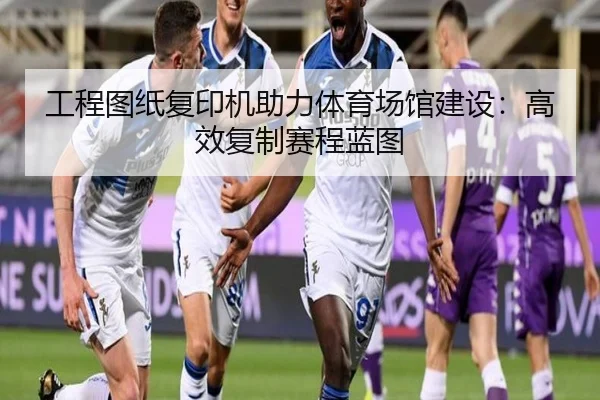 工程图纸复印机助力体育场馆建设：高效复制赛程蓝图